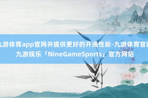 九游体育app官网并提供更好的开通性能-九游体育官网 九游娱乐「NineGameSports」官方网站