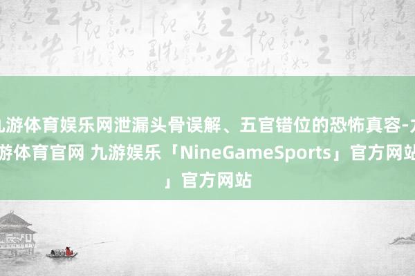 九游体育娱乐网泄漏头骨误解、五官错位的恐怖真容-九游体育官网 九游娱乐「NineGameSports」官方网站