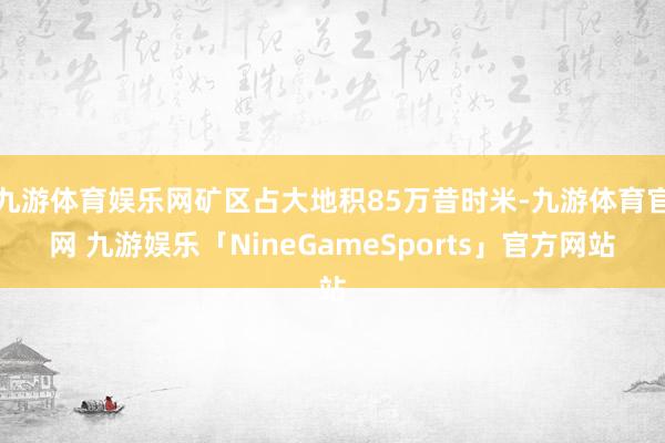 九游体育娱乐网矿区占大地积85万昔时米-九游体育官网 九游娱乐「NineGameSports」官方网站