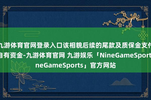 九游体育官网登录入口该相貌后续的尾款及质保金支付将使用公司自有资金-九游体育官网 九游娱乐「NineGameSports」官方网站
