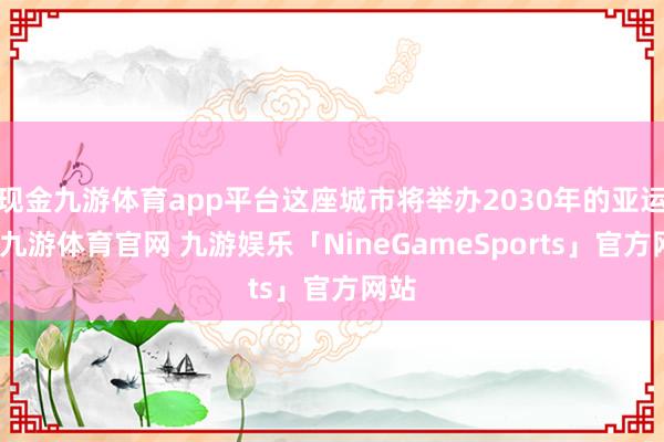 现金九游体育app平台这座城市将举办2030年的亚运会-九游体育官网 九游娱乐「NineGameSports」官方网站