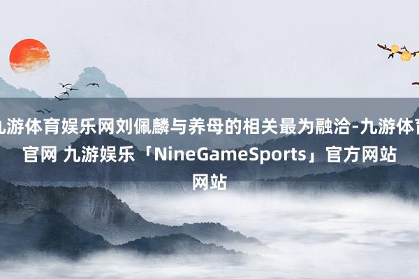 九游体育娱乐网刘佩麟与养母的相关最为融洽-九游体育官网 九游娱乐「NineGameSports」官方网站