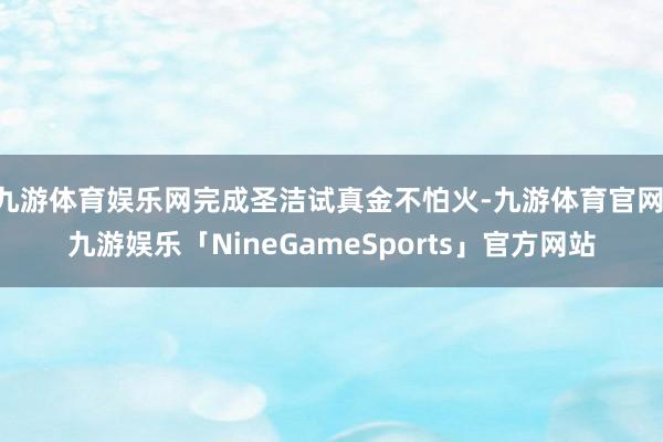 九游体育娱乐网完成圣洁试真金不怕火-九游体育官网 九游娱乐「NineGameSports」官方网站