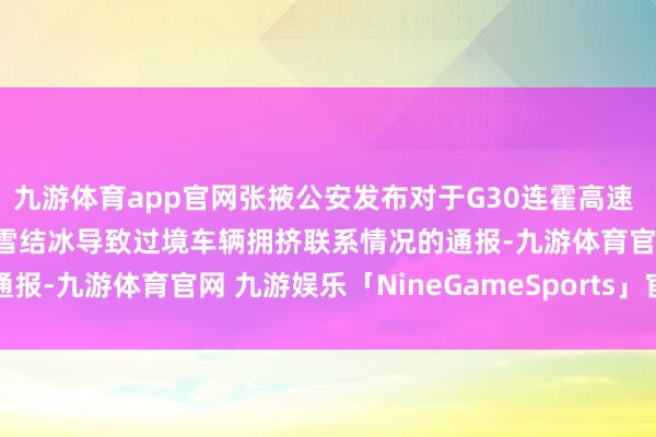 九游体育app官网张掖公安发布对于G30连霍高速 G312国说念山丹段因降雪结冰导致过境车辆拥挤联系情况的通报-九游体育官网 九游娱乐「NineGameSports」官方网站