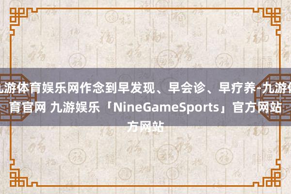 九游体育娱乐网作念到早发现、早会诊、早疗养-九游体育官网 九游娱乐「NineGameSports」官方网站