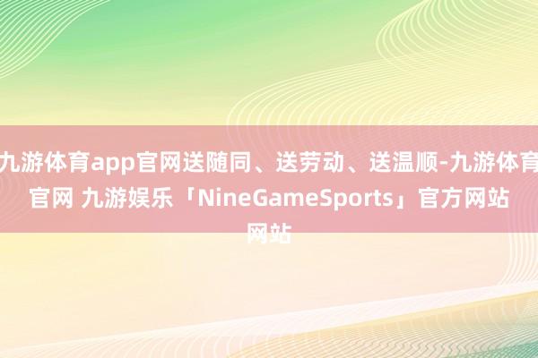 九游体育app官网送随同、送劳动、送温顺-九游体育官网 九游娱乐「NineGameSports」官方网站