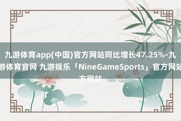 九游体育app(中国)官方网站同比增长47.25%-九游体育官网 九游娱乐「NineGameSports」官方网站