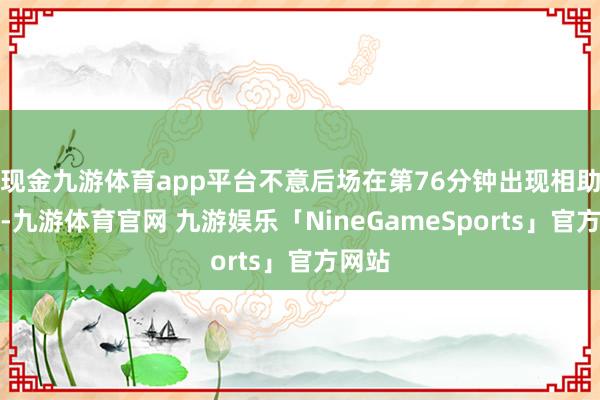 现金九游体育app平台不意后场在第76分钟出现相助造作-九游体育官网 九游娱乐「NineGameSports」官方网站