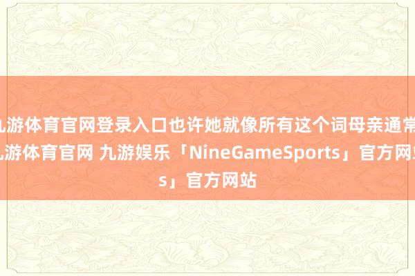 九游体育官网登录入口也许她就像所有这个词母亲通常-九游体育官网 九游娱乐「NineGameSports」官方网站