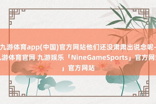 九游体育app(中国)官方网站他们还没肃肃出说念呢-九游体育官网 九游娱乐「NineGameSports」官方网站