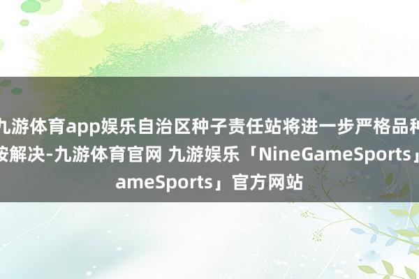 九游体育app娱乐自治区种子责任站将进一步严格品种核定和覆按解决-九游体育官网 九游娱乐「NineGameSports」官方网站