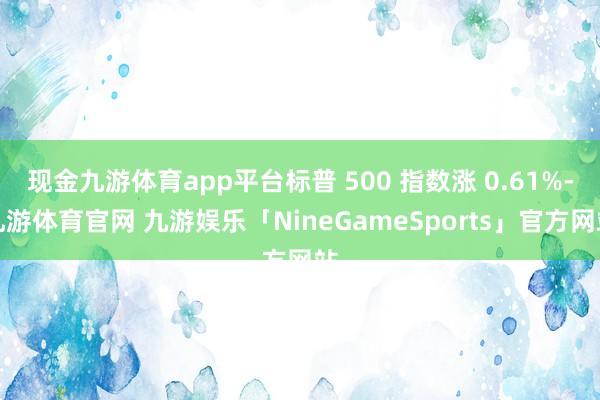 现金九游体育app平台标普 500 指数涨 0.61%-九游体育官网 九游娱乐「NineGameSports」官方网站