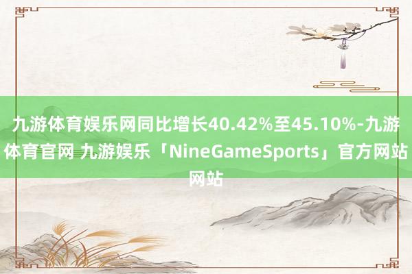 九游体育娱乐网同比增长40.42%至45.10%-九游体育官网 九游娱乐「NineGameSports」官方网站