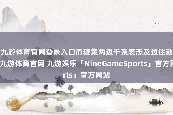 九游体育官网登录入口　　而辘集两边干系表态及过往动作-九游体育官网 九游娱乐「NineGameSports」官方网站
