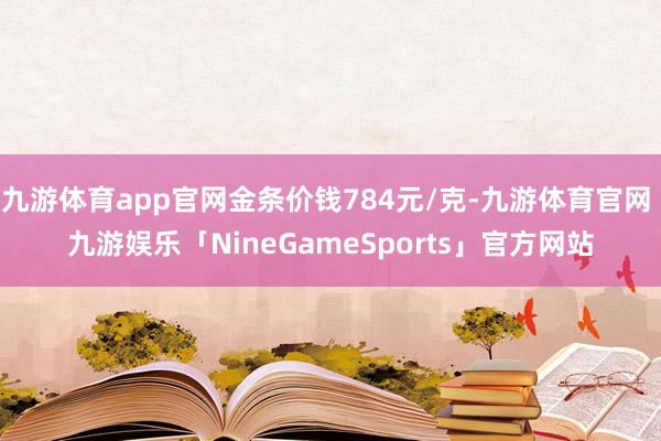 九游体育app官网金条价钱784元/克-九游体育官网 九游娱乐「NineGameSports」官方网站