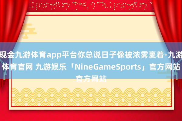 现金九游体育app平台你总说日子像被浓雾裹着-九游体育官网 九游娱乐「NineGameSports」官方网站