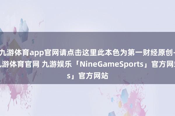 九游体育app官网请点击这里此本色为第一财经原创-九游体育官网 九游娱乐「NineGameSports」官方网站