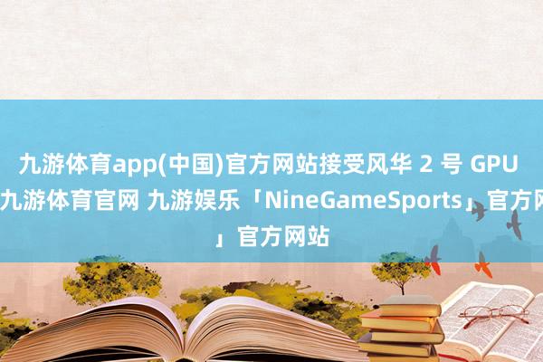 九游体育app(中国)官方网站接受风华 2 号 GPU 后-九游体育官网 九游娱乐「NineGameSports」官方网站