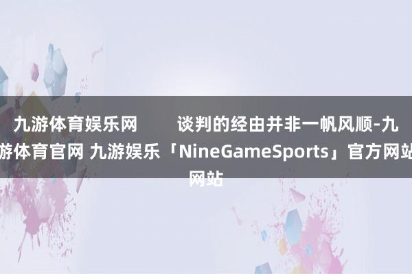 九游体育娱乐网        谈判的经由并非一帆风顺-九游体育官网 九游娱乐「NineGameSports」官方网站