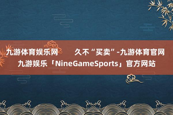 九游体育娱乐网        久不“买卖”-九游体育官网 九游娱乐「NineGameSports」官方网站