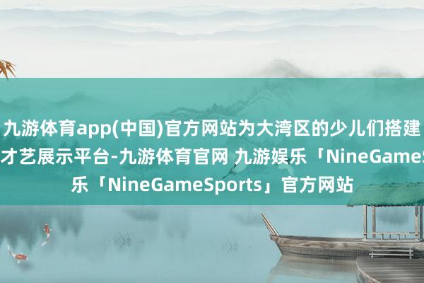 九游体育app(中国)官方网站为大湾区的少儿们搭建了一个无与伦比的才艺展示平台-九游体育官网 九游娱乐「NineGameSports」官方网站