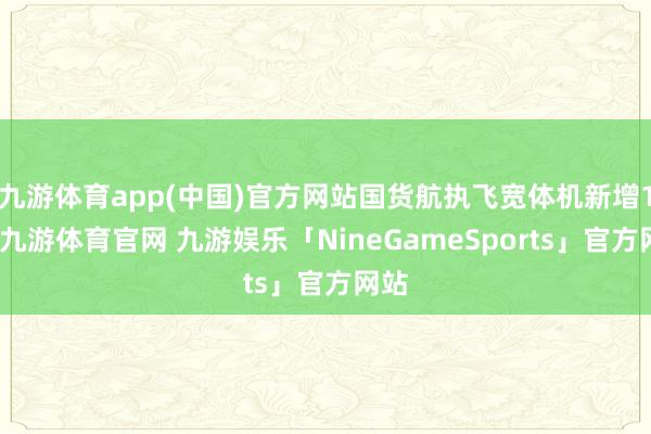 九游体育app(中国)官方网站国货航执飞宽体机新增1架-九游体育官网 九游娱乐「NineGameSports」官方网站