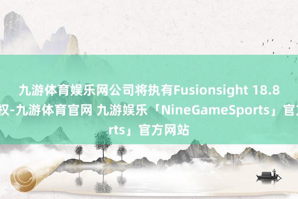 九游体育娱乐网公司将执有Fusionsight 18.82%股权-九游体育官网 九游娱乐「NineGameSports」官方网站