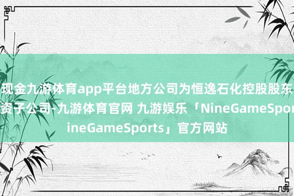 现金九游体育app平台地方公司为恒逸石化控股股东恒逸集团的全资子公司-九游体育官网 九游娱乐「NineGameSports」官方网站