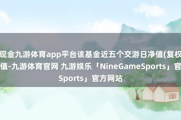 现金九游体育app平台该基金近五个交游日净值(复权单元净值-九游体育官网 九游娱乐「NineGameSports」官方网站