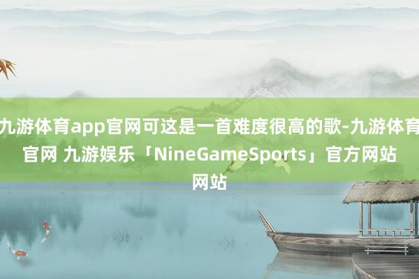 九游体育app官网可这是一首难度很高的歌-九游体育官网 九游娱乐「NineGameSports」官方网站