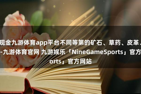 现金九游体育app平台不同等第的矿石、草药、皮革、布料-九游体育官网 九游娱乐「NineGameSports」官方网站