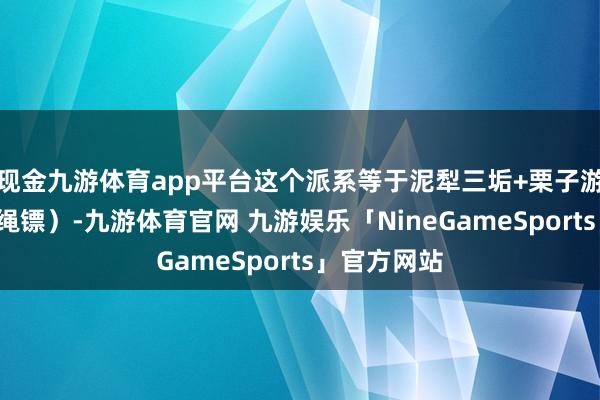 现金九游体育app平台这个派系等于泥犁三垢+栗子游尘（双刀+绳镖）-九游体育官网 九游娱乐「NineGameSports」官方网站