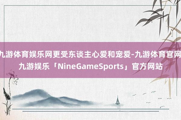 九游体育娱乐网更受东谈主心爱和宠爱-九游体育官网 九游娱乐「NineGameSports」官方网站