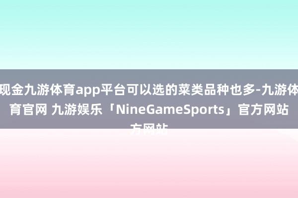 现金九游体育app平台可以选的菜类品种也多-九游体育官网 九游娱乐「NineGameSports」官方网站