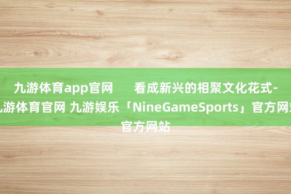九游体育app官网      看成新兴的相聚文化花式-九游体育官网 九游娱乐「NineGameSports」官方网站