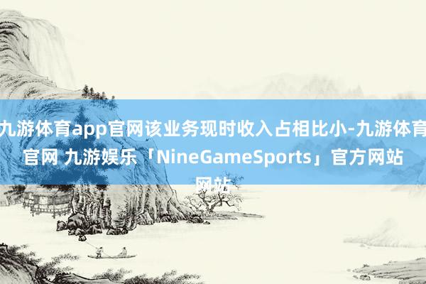 九游体育app官网该业务现时收入占相比小-九游体育官网 九游娱乐「NineGameSports」官方网站
