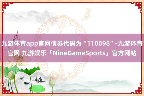 九游体育app官网债券代码为“110098”-九游体育官网 九游娱乐「NineGameSports」官方网站