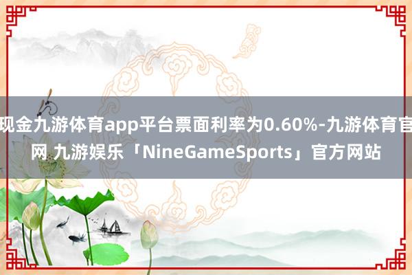 现金九游体育app平台票面利率为0.60%-九游体育官网 九游娱乐「NineGameSports」官方网站