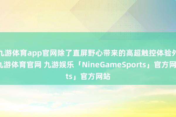 九游体育app官网除了直屏野心带来的高超触控体验外-九游体育官网 九游娱乐「NineGameSports」官方网站