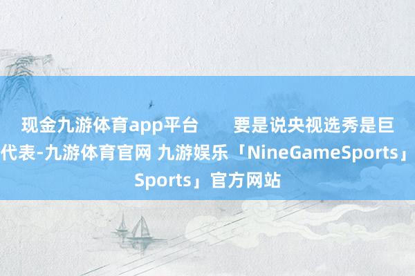 现金九游体育app平台 要是说央视选秀是巨擘专科的代表-九游体育官网 九游娱乐「NineGameSports」官方网站