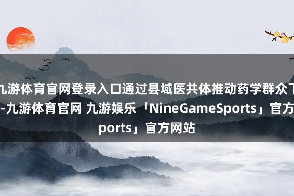 九游体育官网登录入口通过县域医共体推动药学群众下下层-九游体育官网 九游娱乐「NineGameSports」官方网站
