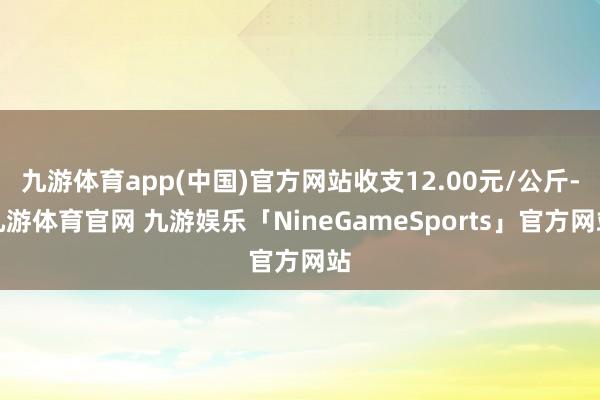 九游体育app(中国)官方网站收支12.00元/公斤-九游体育官网 九游娱乐「NineGameSports」官方网站