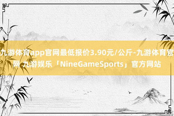 九游体育app官网最低报价3.90元/公斤-九游体育官网 九游娱乐「NineGameSports」官方网站