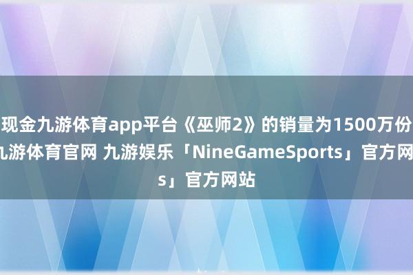 现金九游体育app平台《巫师2》的销量为1500万份-九游体育官网 九游娱乐「NineGameSports」官方网站