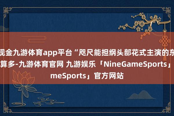 现金九游体育app平台“咫尺能担纲头部花式主演的东谈主选不算多-九游体育官网 九游娱乐「NineGameSports」官方网站
