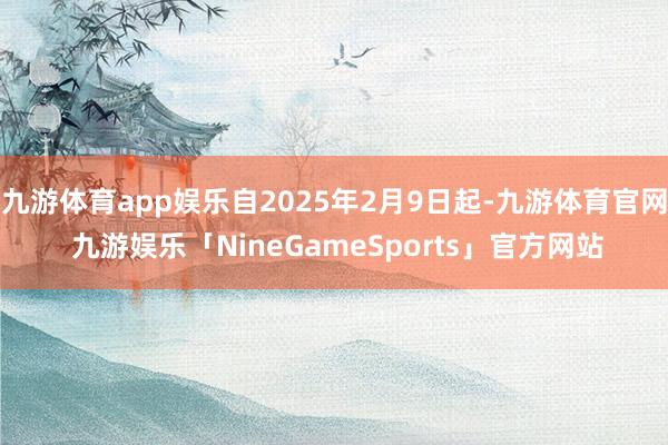 九游体育app娱乐自2025年2月9日起-九游体育官网 九游娱乐「NineGameSports」官方网站