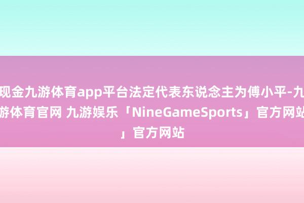 现金九游体育app平台法定代表东说念主为傅小平-九游体育官网 九游娱乐「NineGameSports」官方网站