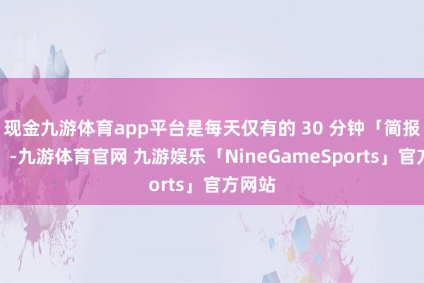 现金九游体育app平台是每天仅有的 30 分钟「简报时刻」-九游体育官网 九游娱乐「NineGameSports」官方网站