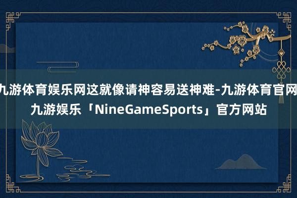 九游体育娱乐网这就像请神容易送神难-九游体育官网 九游娱乐「NineGameSports」官方网站