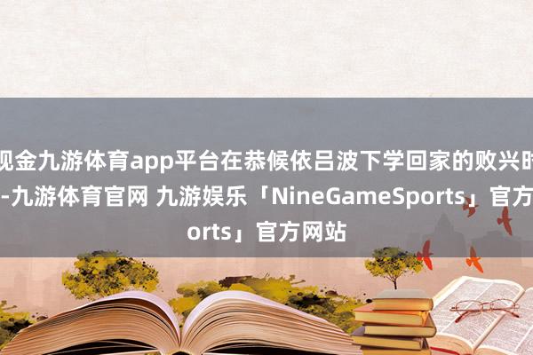 现金九游体育app平台在恭候依吕波下学回家的败兴时刻里-九游体育官网 九游娱乐「NineGameSports」官方网站